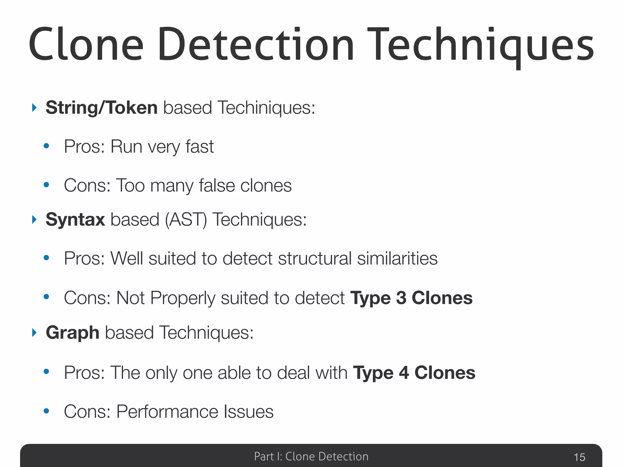 Part I: Clone Detection
Clone Detection Techniques
15
‣ String/Token based Techiniques:
• Pros: Run very fast
• Cons: Too many false clones
‣ Syntax based (AST) Techniques:
• Pros: Well suited to detect structural similarities
• Cons: Not Properly suited to detect Type 3 Clones
‣ Graph based Techniques:
• Pros: The only one able to deal with Type 4 Clones
• Cons: Performance Issues
 