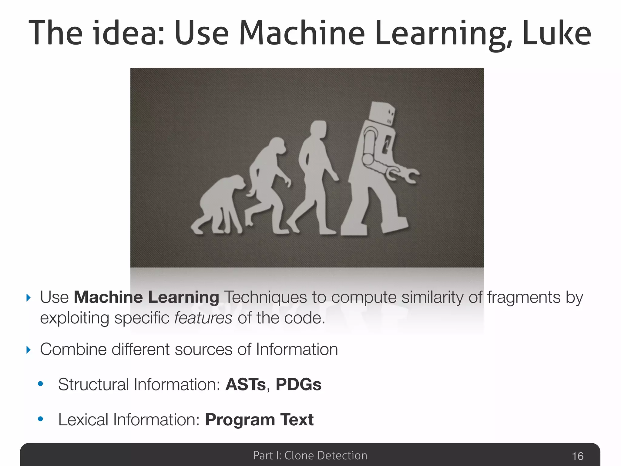 Part I: Clone Detection
The idea: Use Machine Learning, Luke
‣ Use Machine Learning Techniques to compute similarity of fragments by
exploiting speciﬁc features of the code.
‣ Combine different sources of Information
• Structural Information: ASTs, PDGs
• Lexical Information: Program Text
16
 