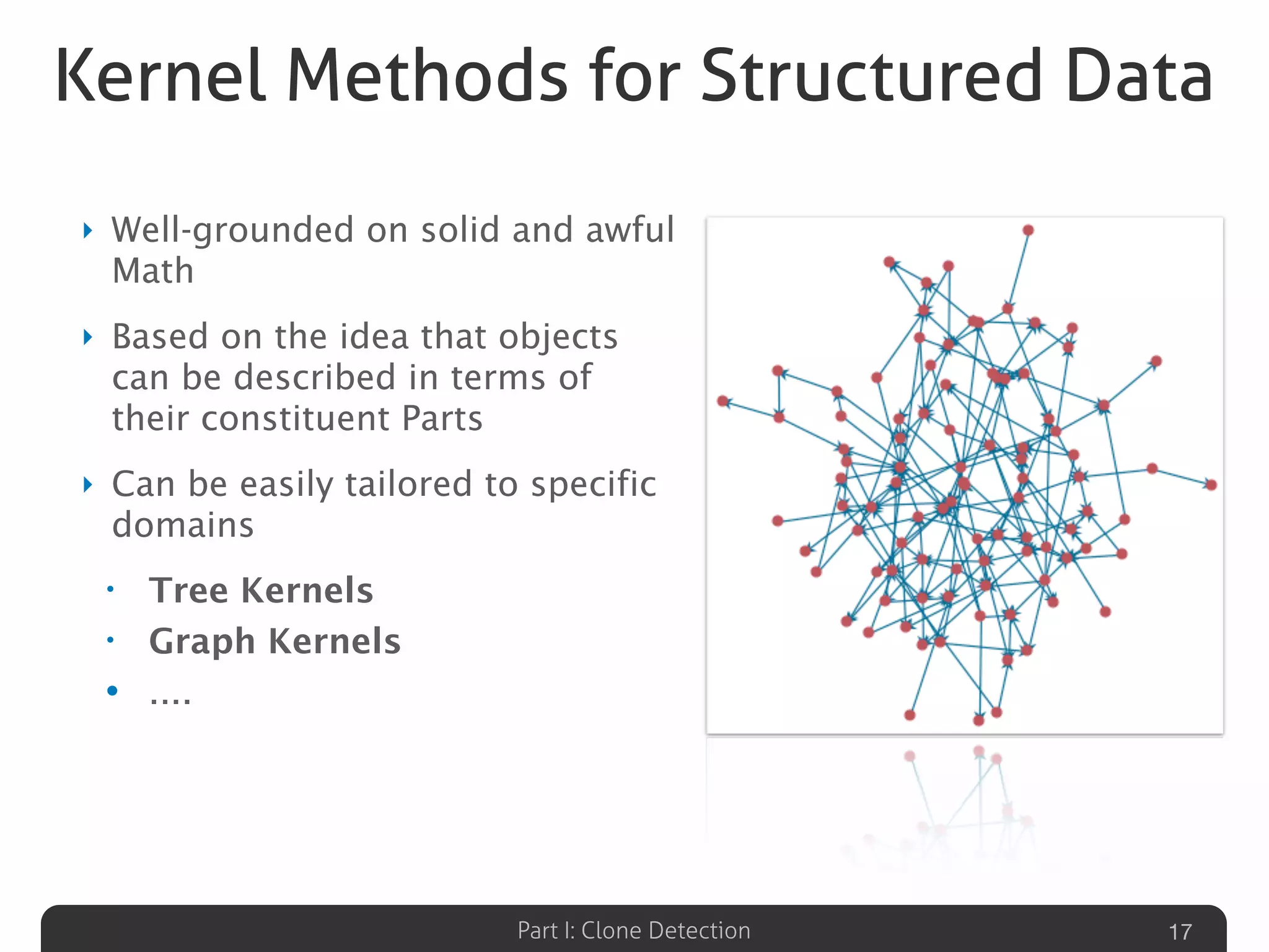 Part I: Clone Detection
Kernel Methods for Structured Data
‣ Well-grounded on solid and awful
Math
‣ Based on the idea that objects
can be described in terms of
their constituent Parts
‣ Can be easily tailored to specific
domains
• Tree Kernels
• Graph Kernels
• ....
17
 