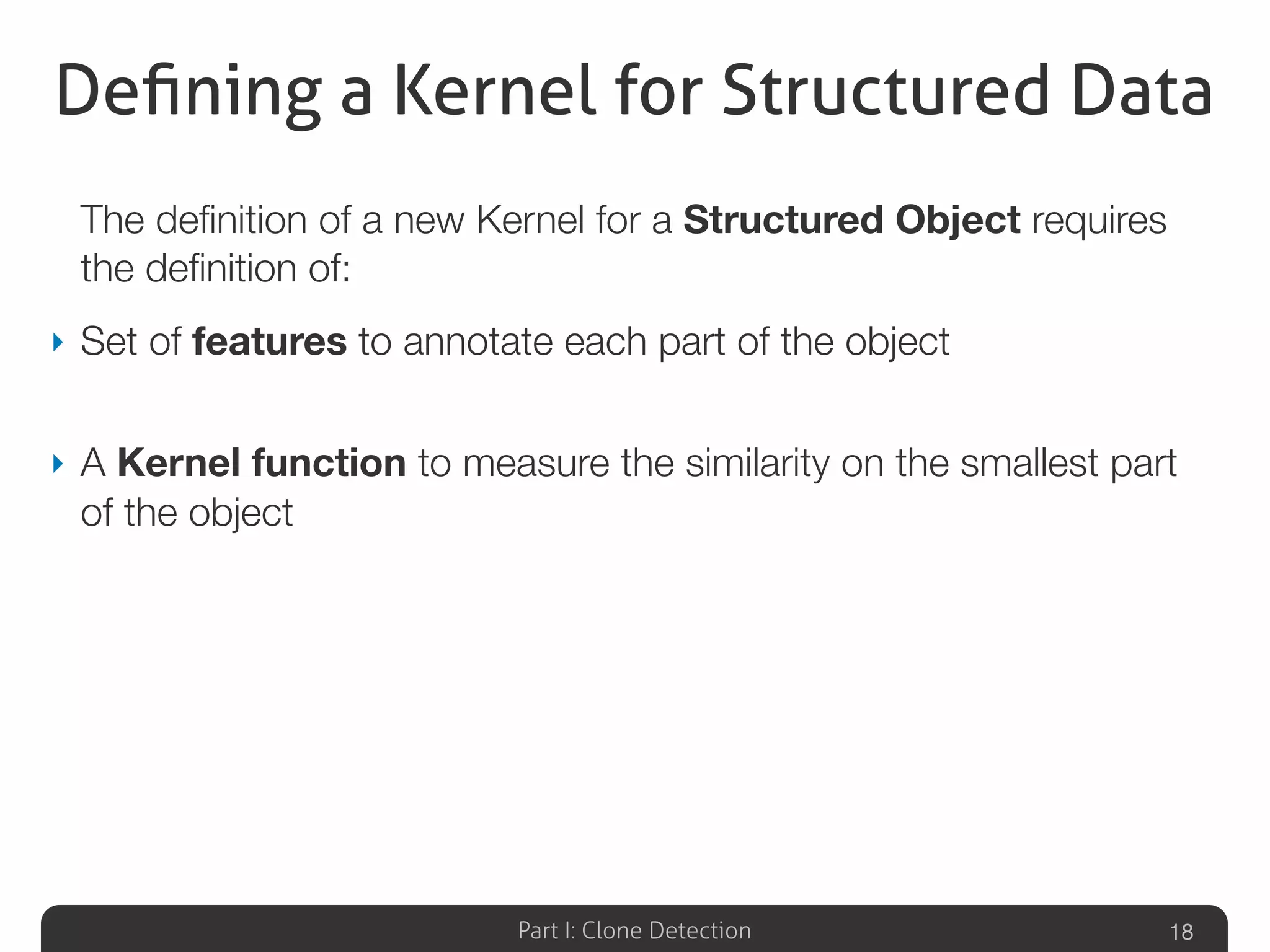 Part I: Clone Detection
Deﬁning a Kernel for Structured Data
The deﬁnition of a new Kernel for a Structured Object requires
the deﬁnition of:
‣ Set of features to annotate each part of the object
‣ A Kernel function to measure the similarity on the smallest part
of the object
18
 