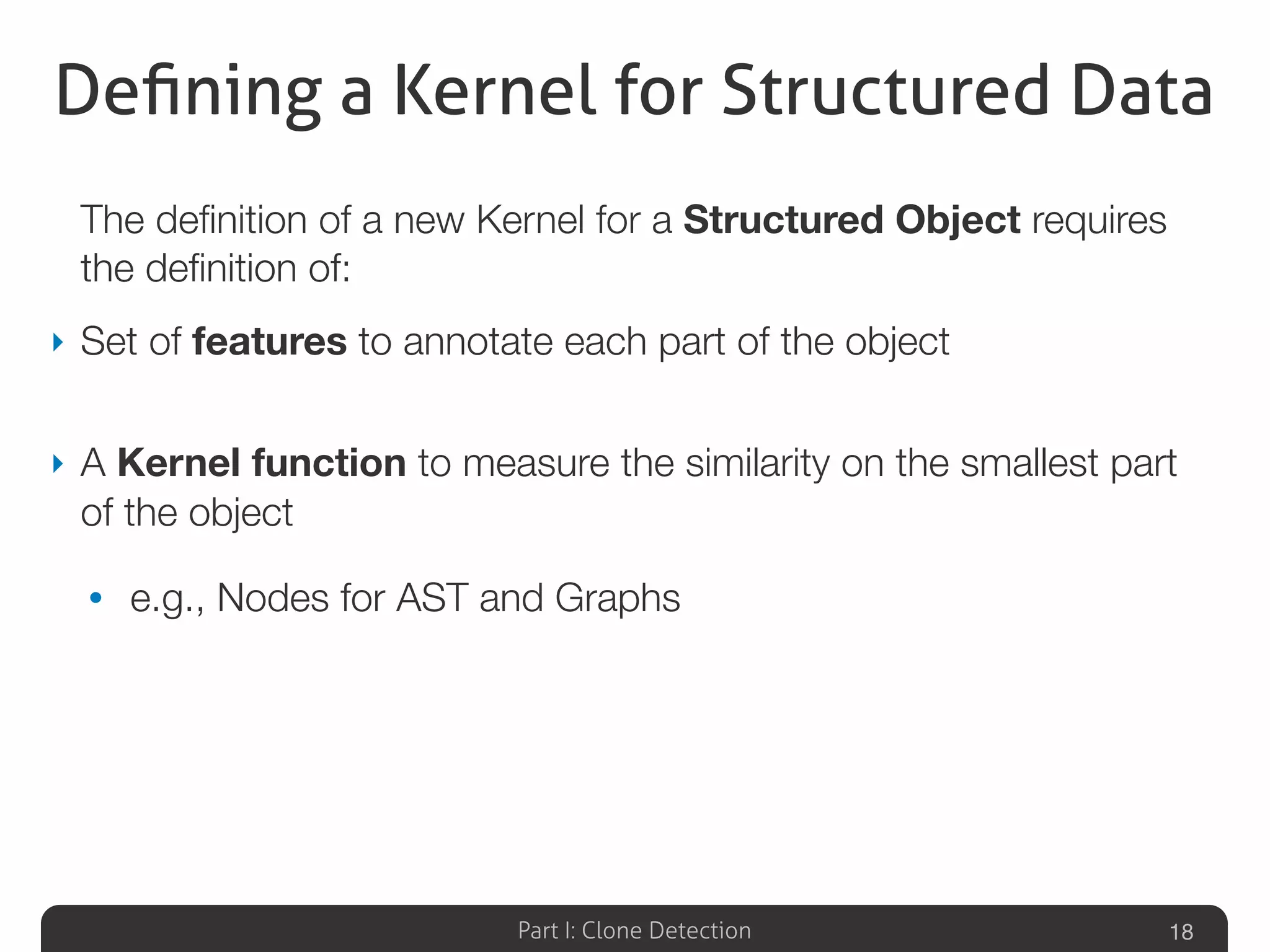 Part I: Clone Detection
Deﬁning a Kernel for Structured Data
The deﬁnition of a new Kernel for a Structured Object requires
the deﬁnition of:
‣ Set of features to annotate each part of the object
‣ A Kernel function to measure the similarity on the smallest part
of the object
• e.g., Nodes for AST and Graphs
18
 