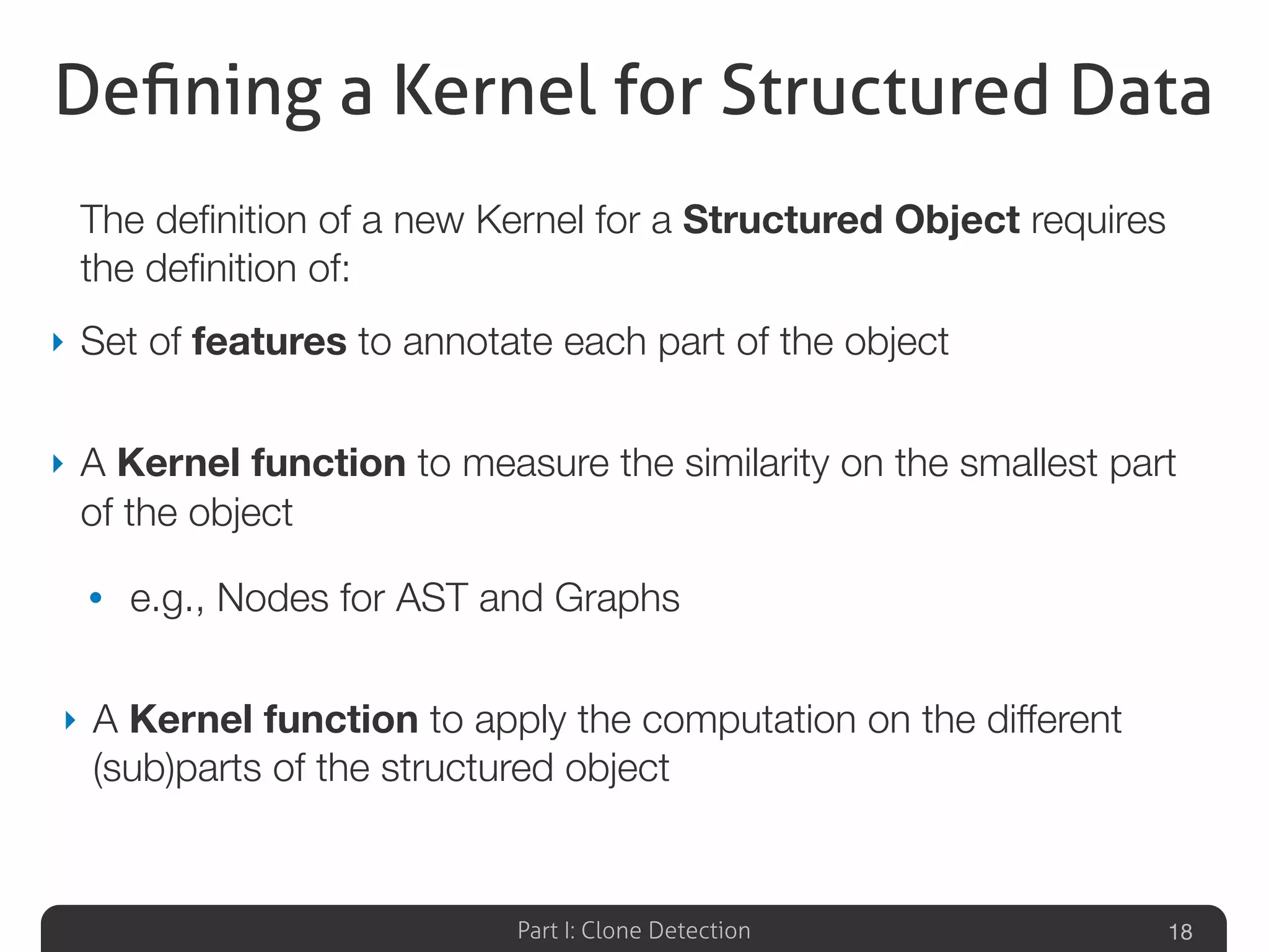 Part I: Clone Detection
Deﬁning a Kernel for Structured Data
The deﬁnition of a new Kernel for a Structured Object requires
the deﬁnition of:
‣ Set of features to annotate each part of the object
‣ A Kernel function to measure the similarity on the smallest part
of the object
• e.g., Nodes for AST and Graphs
‣ A Kernel function to apply the computation on the different
(sub)parts of the structured object
18
 