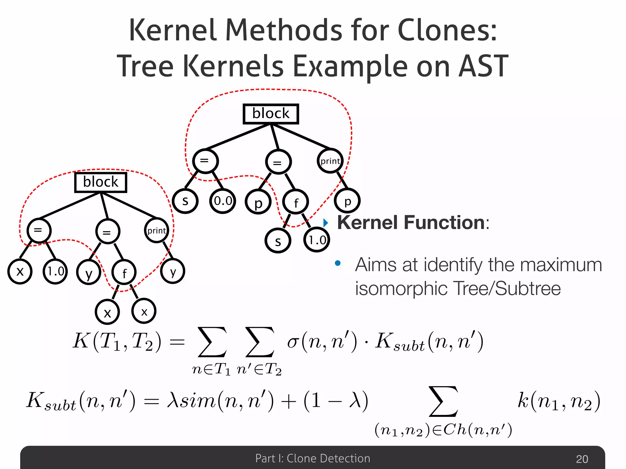 Part I: Clone Detection
Kernel Methods for Clones:
Tree Kernels Example on AST
‣ Kernel Function:
• Aims at identify the maximum
isomorphic Tree/Subtree
20
K(T1, T2) =
X
n2T1
X
n02T2
(n, n0
) · Ksubt(n, n0
)
block
print
p0.0s
=
1.0
=
p
s
f
block
print
y1.0x
=
x
=
y
x
f
Ksubt(n, n0
) = sim(n, n0
) + (1 )
X
(n1,n2)2Ch(n,n0)
k(n1, n2)
 