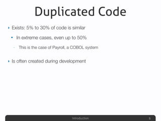 Introduction
Duplicated Code
‣ Exists: 5% to 30% of code is similar
• In extreme cases, even up to 50%
- This is the case of Payroll, a COBOL system
‣ Is often created during development
5
 