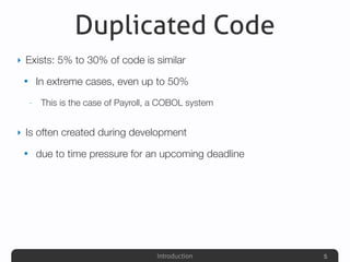 Introduction
Duplicated Code
‣ Exists: 5% to 30% of code is similar
• In extreme cases, even up to 50%
- This is the case of Payroll, a COBOL system
‣ Is often created during development
• due to time pressure for an upcoming deadline
5
 