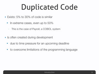 Introduction
Duplicated Code
‣ Exists: 5% to 30% of code is similar
• In extreme cases, even up to 50%
- This is the case of Payroll, a COBOL system
‣ Is often created during development
• due to time pressure for an upcoming deadline
• to overcome limitations of the programming language
5
 
