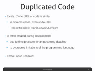 Introduction
Duplicated Code
‣ Exists: 5% to 30% of code is similar
• In extreme cases, even up to 50%
- This is the case of Payroll, a COBOL system
‣ Is often created during development
• due to time pressure for an upcoming deadline
• to overcome limitations of the programming language
‣ Three Public Enemies:
5
 