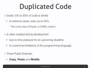 Introduction
Duplicated Code
‣ Exists: 5% to 30% of code is similar
• In extreme cases, even up to 50%
- This is the case of Payroll, a COBOL system
‣ Is often created during development
• due to time pressure for an upcoming deadline
• to overcome limitations of the programming language
‣ Three Public Enemies:
• Copy, Paste and Modify
5
 