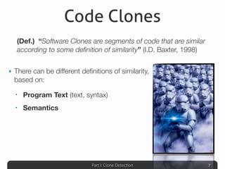Part I: Clone Detection
Code Clones
‣ There can be different deﬁnitions of similarity,
based on:
• Program Text (text, syntax)
• Semantics
7
(Def.) “Software Clones are segments of code that are similar
according to some deﬁnition of similarity” (I.D. Baxter, 1998)
 