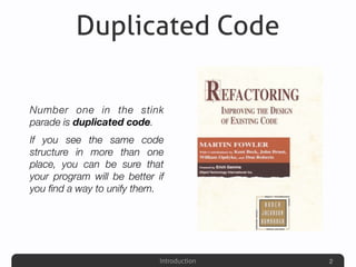 Introduction
Duplicated Code
Number one in the stink
parade is duplicated code.
If you see the same code
structure in more than one
place, you can be sure that
your program will be better if
you ﬁnd a way to unify them.
2
 