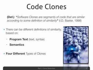 Part I: Clone Detection
Code Clones
‣ There can be different deﬁnitions of similarity,
based on:
• Program Text (text, syntax)
• Semantics
‣ Four Diﬀerent Types of Clones
7
(Def.) “Software Clones are segments of code that are similar
according to some deﬁnition of similarity” (I.D. Baxter, 1998)
 