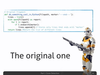 Part I: Clone Detection
The original one
8
# Original Fragment
def do_something_cool_in_Python(filepath, marker='---end---'):
	 lines = list()
	 with open(filepath) as report:
	 	 for l in report:
	 	 	 if l.endswith(marker):
	 	 	 	 lines.append(l) # Stores only lines that ends with "marker"
	 return lines #Return the list of different lines
 