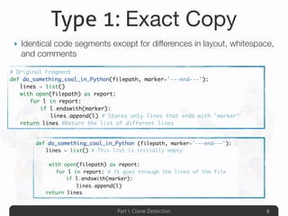 Part I: Clone Detection
Type 1: Exact Copy
‣ Identical code segments except for differences in layout, whitespace,
and comments
9
# Original Fragment
def do_something_cool_in_Python(filepath, marker='---end---'):
	 lines = list()
	 with open(filepath) as report:
	 	 for l in report:
	 	 	 if l.endswith(marker):
	 	 	 	 lines.append(l) # Stores only lines that ends with "marker"
	 return lines #Return the list of different lines
def do_something_cool_in_Python (filepath, marker='---end---'):
	 lines = list() # This list is initially empty
	 with open(filepath) as report:
	 	 for l in report: # It goes through the lines of the file
	 	 	 if l.endswith(marker):
	 	 	 	 lines.append(l)
	 return lines
 
