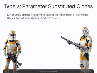 Part I: Clone Detection
Type 2: Parameter Substituted Clones
‣ Structurally identical segments except for differences in identiﬁers,
literals, layout, whitespace, and comments
10
 
