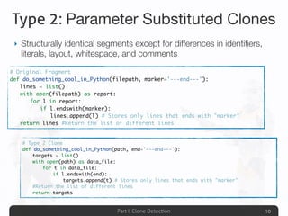 Part I: Clone Detection
Type 2: Parameter Substituted Clones
‣ Structurally identical segments except for differences in identiﬁers,
literals, layout, whitespace, and comments
10
# Type 2 Clone
def do_something_cool_in_Python(path, end='---end---'):
	 targets = list()
	 with open(path) as data_file:
	 	 for t in data_file:
	 	 	 if l.endswith(end):
	 	 	 	 targets.append(t) # Stores only lines that ends with "marker"
	 #Return the list of different lines
	 return targets
# Original Fragment
def do_something_cool_in_Python(filepath, marker='---end---'):
	 lines = list()
	 with open(filepath) as report:
	 	 for l in report:
	 	 	 if l.endswith(marker):
	 	 	 	 lines.append(l) # Stores only lines that ends with "marker"
	 return lines #Return the list of different lines
 