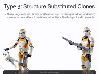 Part I: Clone Detection
Type 3: Structure Substituted Clones
‣ Similar segments with further modiﬁcations such as changed, added (or deleted)
statements, in additions to variations in identiﬁers, literals, layout and comments
11
 
