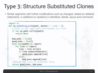 Part I: Clone Detection
Type 3: Structure Substituted Clones
‣ Similar segments with further modiﬁcations such as changed, added (or deleted)
statements, in additions to variations in identiﬁers, literals, layout and comments
11
import os
def do_something_with(path, marker='---end---'):
	 # Check if the input path corresponds to a file
	 if not os.path.isfile(path):
	 	 return None
	
	 bad_ones = list()
	 good_ones = list()
	 with open(path) as report:
	 	 for line in report:
	 	 	 line = line.strip()
	 	 	 if line.endswith(marker):
	 	 	 	 good_ones.append(line)
	 	 	 else:
	 	 	 	 bad_ones.append(line)
	 #Return the lists of different lines
	 return good_ones, bad_ones
 