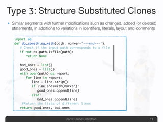 Part I: Clone Detection
Type 3: Structure Substituted Clones
‣ Similar segments with further modiﬁcations such as changed, added (or deleted)
statements, in additions to variations in identiﬁers, literals, layout and comments
11
import os
def do_something_with(path, marker='---end---'):
	 # Check if the input path corresponds to a file
	 if not os.path.isfile(path):
	 	 return None
	
	 bad_ones = list()
	 good_ones = list()
	 with open(path) as report:
	 	 for line in report:
	 	 	 line = line.strip()
	 	 	 if line.endswith(marker):
	 	 	 	 good_ones.append(line)
	 	 	 else:
	 	 	 	 bad_ones.append(line)
	 #Return the lists of different lines
	 return good_ones, bad_ones
 