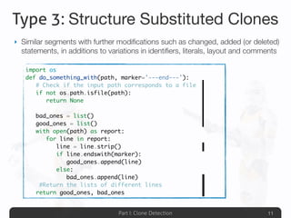 Part I: Clone Detection
Type 3: Structure Substituted Clones
‣ Similar segments with further modiﬁcations such as changed, added (or deleted)
statements, in additions to variations in identiﬁers, literals, layout and comments
11
import os
def do_something_with(path, marker='---end---'):
	 # Check if the input path corresponds to a file
	 if not os.path.isfile(path):
	 	 return None
	
	 bad_ones = list()
	 good_ones = list()
	 with open(path) as report:
	 	 for line in report:
	 	 	 line = line.strip()
	 	 	 if line.endswith(marker):
	 	 	 	 good_ones.append(line)
	 	 	 else:
	 	 	 	 bad_ones.append(line)
	 #Return the lists of different lines
	 return good_ones, bad_ones
 
