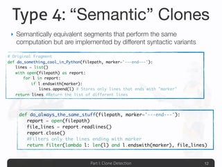 Part I: Clone Detection
Type 4: “Semantic” Clones
‣ Semantically equivalent segments that perform the same
computation but are implemented by different syntactic variants
12
# Original Fragment
def do_something_cool_in_Python(filepath, marker='---end---'):
	 lines = list()
	 with open(filepath) as report:
	 	 for l in report:
	 	 	 if l.endswith(marker):
	 	 	 	 lines.append(l) # Stores only lines that ends with "marker"
	 return lines #Return the list of different lines
def do_always_the_same_stuff(filepath, marker='---end---'):
	 report = open(filepath)
	 file_lines = report.readlines()
	 report.close()
	 #Filters only the lines ending with marker
	 return filter(lambda l: len(l) and l.endswith(marker), file_lines)
 