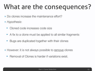 Part I: Clone Detection
What are the consequences?
‣ Do clones increase the maintenance effort?
‣ Hypothesis:
• Cloned code increases code size
• A ﬁx to a clone must be applied to all similar fragments
• Bugs are duplicated together with their clones
‣ However: it is not always possible to remove clones
• Removal of Clones is harder if variations exist.
13
 