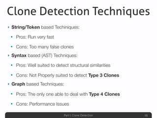 Part I: Clone Detection
Clone Detection Techniques
15
‣ String/Token based Techiniques:
• Pros: Run very fast
• Cons: Too many false clones
‣ Syntax based (AST) Techniques:
• Pros: Well suited to detect structural similarities
• Cons: Not Properly suited to detect Type 3 Clones
‣ Graph based Techniques:
• Pros: The only one able to deal with Type 4 Clones
• Cons: Performance Issues
 