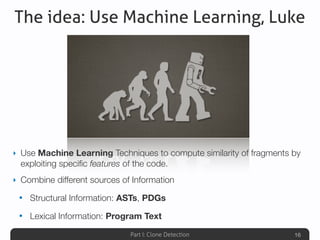 Part I: Clone Detection
The idea: Use Machine Learning, Luke
‣ Use Machine Learning Techniques to compute similarity of fragments by
exploiting speciﬁc features of the code.
‣ Combine different sources of Information
• Structural Information: ASTs, PDGs
• Lexical Information: Program Text
16
 