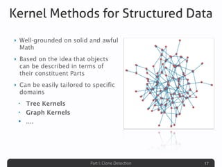 Part I: Clone Detection
Kernel Methods for Structured Data
‣ Well-grounded on solid and awful
Math
‣ Based on the idea that objects
can be described in terms of
their constituent Parts
‣ Can be easily tailored to specific
domains
• Tree Kernels
• Graph Kernels
• ....
17
 
