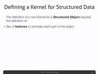 Part I: Clone Detection
Deﬁning a Kernel for Structured Data
The deﬁnition of a new Kernel for a Structured Object requires
the deﬁnition of:
‣ Set of features to annotate each part of the object
18
 