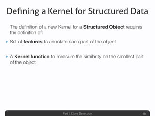Part I: Clone Detection
Deﬁning a Kernel for Structured Data
The deﬁnition of a new Kernel for a Structured Object requires
the deﬁnition of:
‣ Set of features to annotate each part of the object
‣ A Kernel function to measure the similarity on the smallest part
of the object
18
 