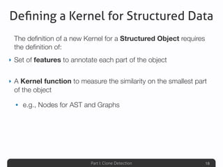 Part I: Clone Detection
Deﬁning a Kernel for Structured Data
The deﬁnition of a new Kernel for a Structured Object requires
the deﬁnition of:
‣ Set of features to annotate each part of the object
‣ A Kernel function to measure the similarity on the smallest part
of the object
• e.g., Nodes for AST and Graphs
18
 