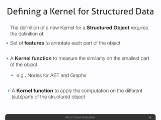 Part I: Clone Detection
Deﬁning a Kernel for Structured Data
The deﬁnition of a new Kernel for a Structured Object requires
the deﬁnition of:
‣ Set of features to annotate each part of the object
‣ A Kernel function to measure the similarity on the smallest part
of the object
• e.g., Nodes for AST and Graphs
‣ A Kernel function to apply the computation on the different
(sub)parts of the structured object
18
 