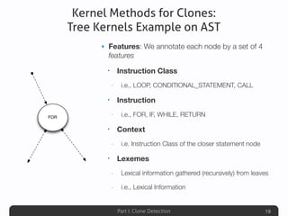 Part I: Clone Detection
Kernel Methods for Clones:
Tree Kernels Example on AST
‣ Features: We annotate each node by a set of 4
features
• Instruction Class
- i.e., LOOP, CONDITIONAL_STATEMENT, CALL
• Instruction
- i.e., FOR, IF, WHILE, RETURN
• Context
- i.e. Instruction Class of the closer statement node
• Lexemes
- Lexical information gathered (recursively) from leaves
- i.e., Lexical Information
19
FOR
 