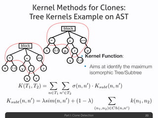Part I: Clone Detection
Kernel Methods for Clones:
Tree Kernels Example on AST
‣ Kernel Function:
• Aims at identify the maximum
isomorphic Tree/Subtree
20
K(T1, T2) =
X
n2T1
X
n02T2
(n, n0
) · Ksubt(n, n0
)
block
print
p0.0s
=
1.0
=
p
s
f
block
print
y1.0x
=
x
=
y
x
f
Ksubt(n, n0
) = sim(n, n0
) + (1 )
X
(n1,n2)2Ch(n,n0)
k(n1, n2)
 