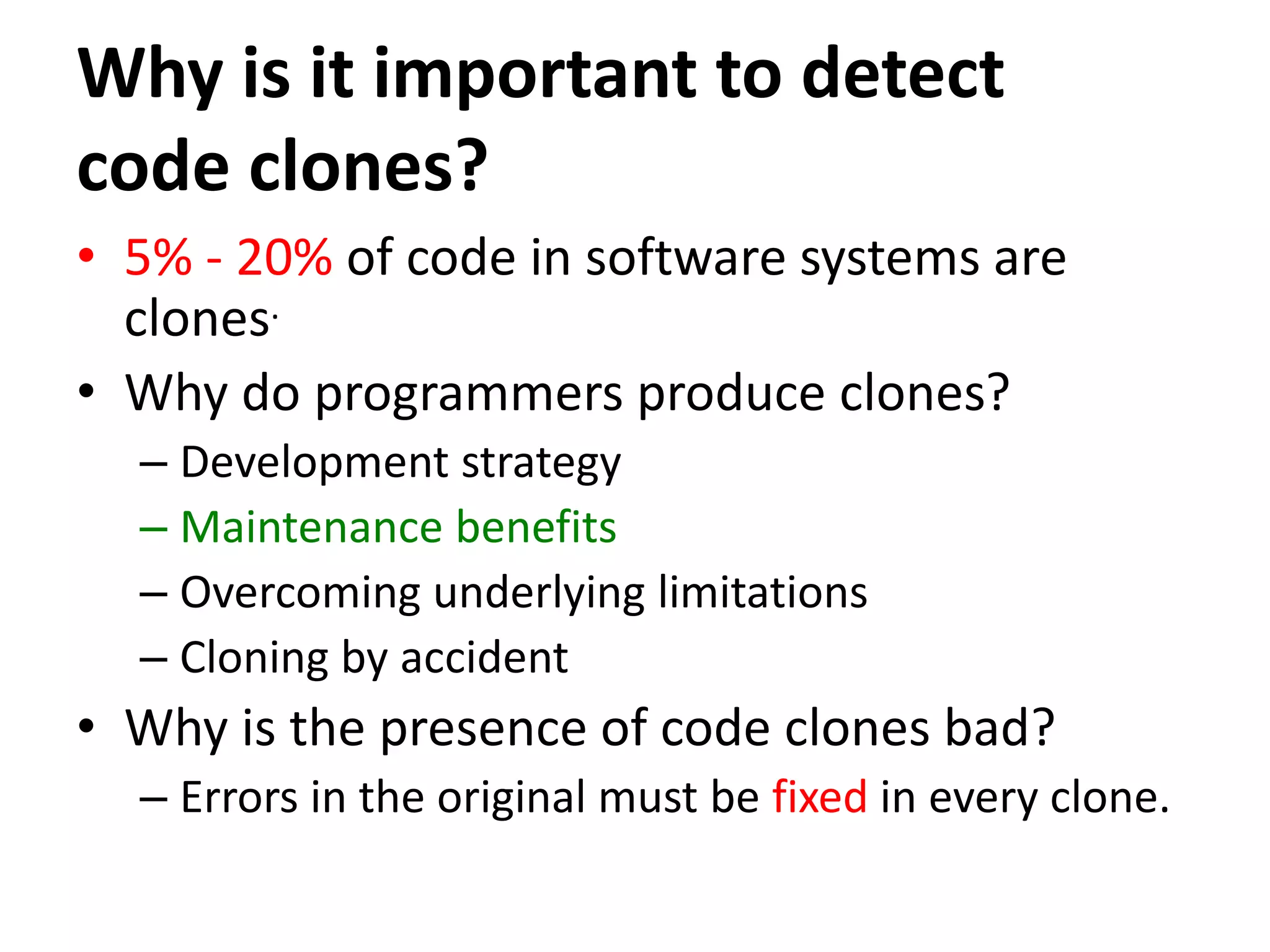 Why is it important to detect code clones? • 5% - 20% of code in software systems are clones. • Why do programmers produce clones? – Development strategy – Maintenance benefits – Overcoming underlying limitations – Cloning by accident • Why is the presence of code clones bad? – Errors in the original must be fixed in every clone. 