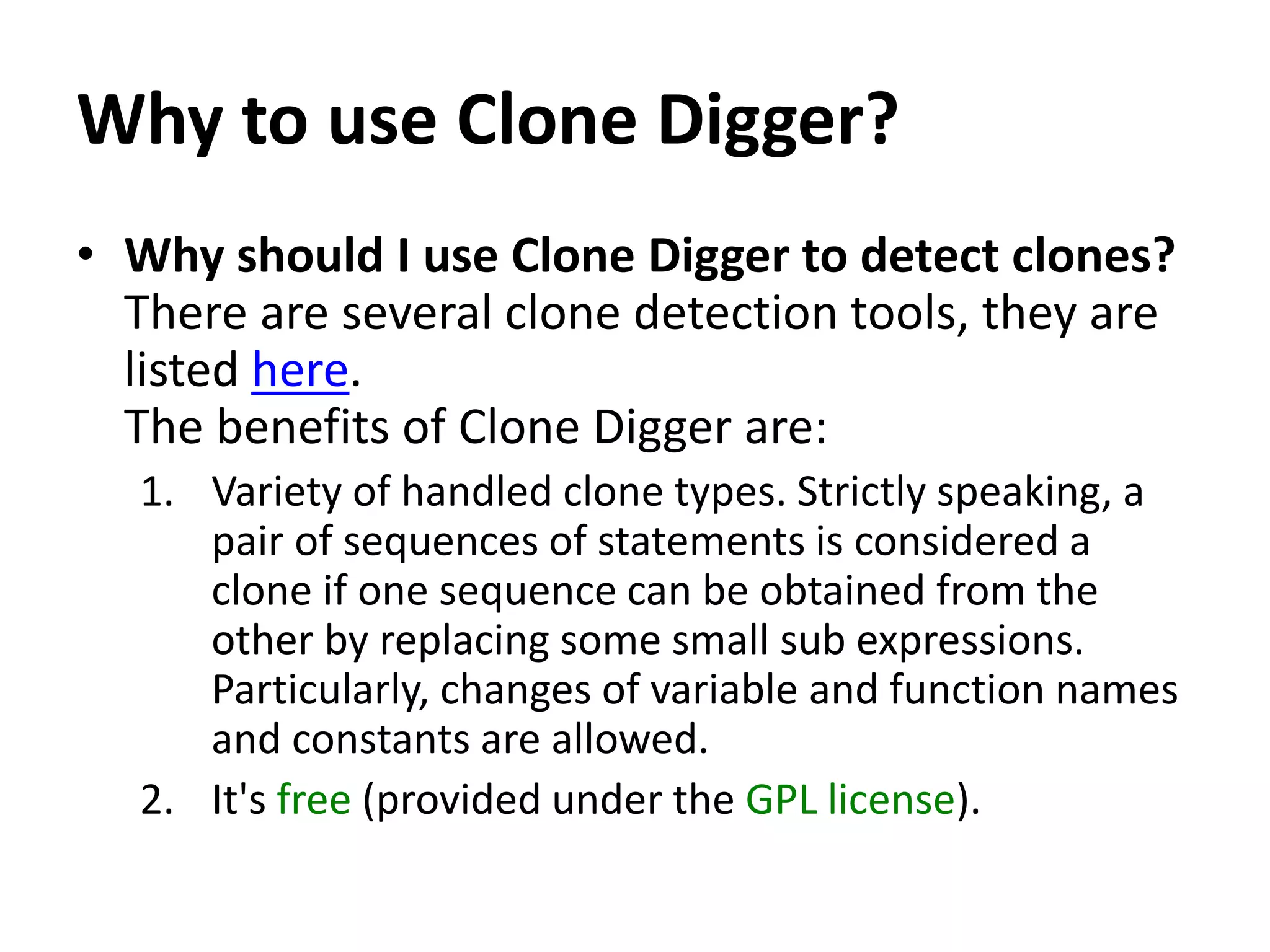 Why to use Clone Digger? • Why should I use Clone Digger to detect clones? There are several clone detection tools, they are listed here. The benefits of Clone Digger are: 1. Variety of handled clone types. Strictly speaking, a pair of sequences of statements is considered a clone if one sequence can be obtained from the other by replacing some small sub expressions. Particularly, changes of variable and function names and constants are allowed. 2. It's free (provided under the GPL license). 