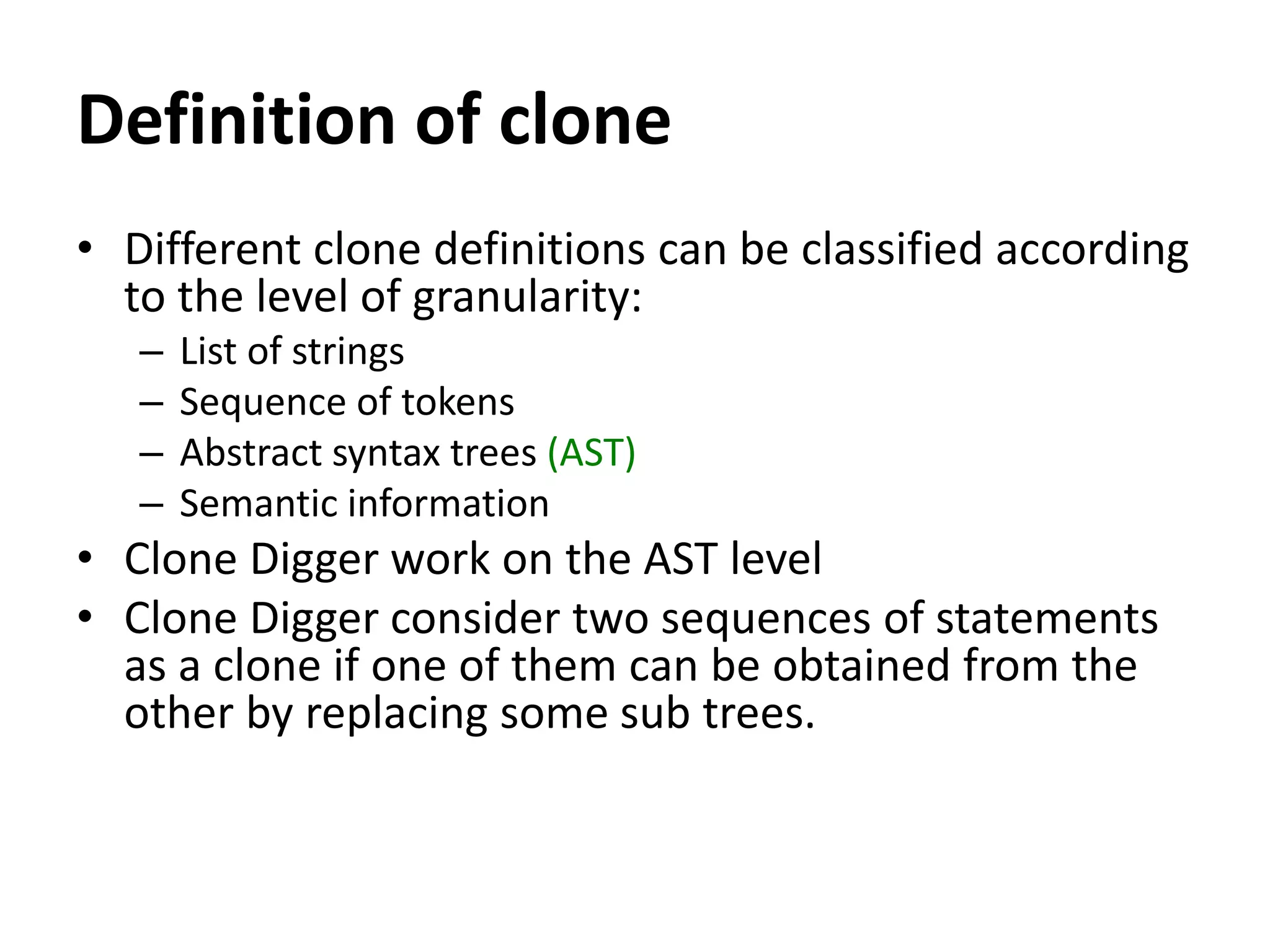 Definition of clone • Different clone definitions can be classified according to the level of granularity: – List of strings – Sequence of tokens – Abstract syntax trees (AST) – Semantic information • Clone Digger work on the AST level • Clone Digger consider two sequences of statements as a clone if one of them can be obtained from the other by replacing some sub trees. 