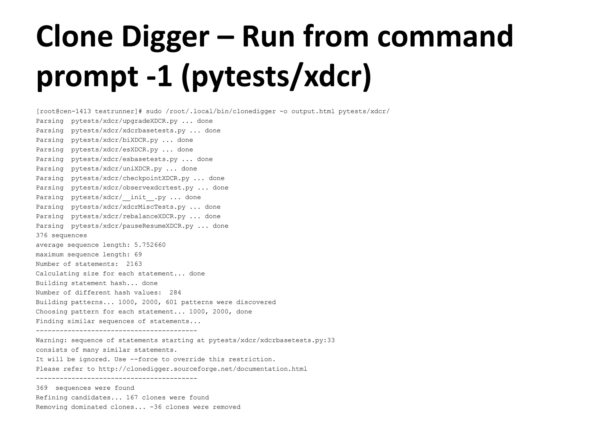 Clone Digger – Run from command prompt -1 (pytests/xdcr) [root@cen-1413 testrunner]# sudo /root/.local/bin/clonedigger -o output.html pytests/xdcr/ Parsing pytests/xdcr/upgradeXDCR.py ... done Parsing pytests/xdcr/xdcrbasetests.py ... done Parsing pytests/xdcr/biXDCR.py ... done Parsing pytests/xdcr/esXDCR.py ... done Parsing pytests/xdcr/esbasetests.py ... done Parsing pytests/xdcr/uniXDCR.py ... done Parsing pytests/xdcr/checkpointXDCR.py ... done Parsing pytests/xdcr/observexdcrtest.py ... done Parsing pytests/xdcr/__init__.py ... done Parsing pytests/xdcr/xdcrMiscTests.py ... done Parsing pytests/xdcr/rebalanceXDCR.py ... done Parsing pytests/xdcr/pauseResumeXDCR.py ... done 376 sequences average sequence length: 5.752660 maximum sequence length: 69 Number of statements: 2163 Calculating size for each statement... done Building statement hash... done Number of different hash values: 284 Building patterns... 1000, 2000, 601 patterns were discovered Choosing pattern for each statement... 1000, 2000, done Finding similar sequences of statements... ----------------------------------------- Warning: sequence of statements starting at pytests/xdcr/xdcrbasetests.py:33 consists of many similar statements. It will be ignored. Use --force to override this restriction. Please refer to http://clonedigger.sourceforge.net/documentation.html ----------------------------------------- 369 sequences were found Refining candidates... 167 clones were found Removing dominated clones... -36 clones were removed 