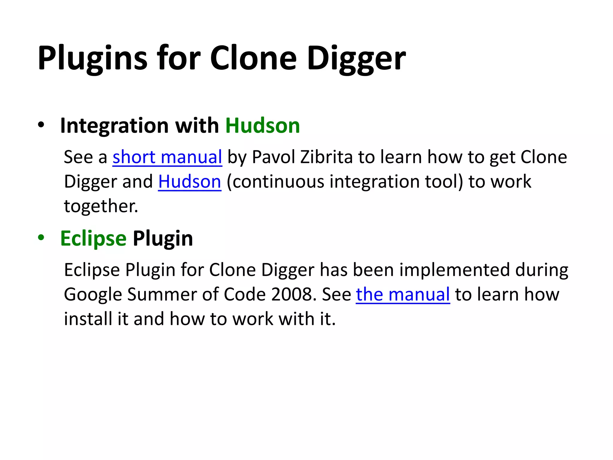 Plugins for Clone Digger • Integration with Hudson See a short manual by Pavol Zibrita to learn how to get Clone Digger and Hudson (continuous integration tool) to work together. • Eclipse Plugin Eclipse Plugin for Clone Digger has been implemented during Google Summer of Code 2008. See the manual to learn how install it and how to work with it. 