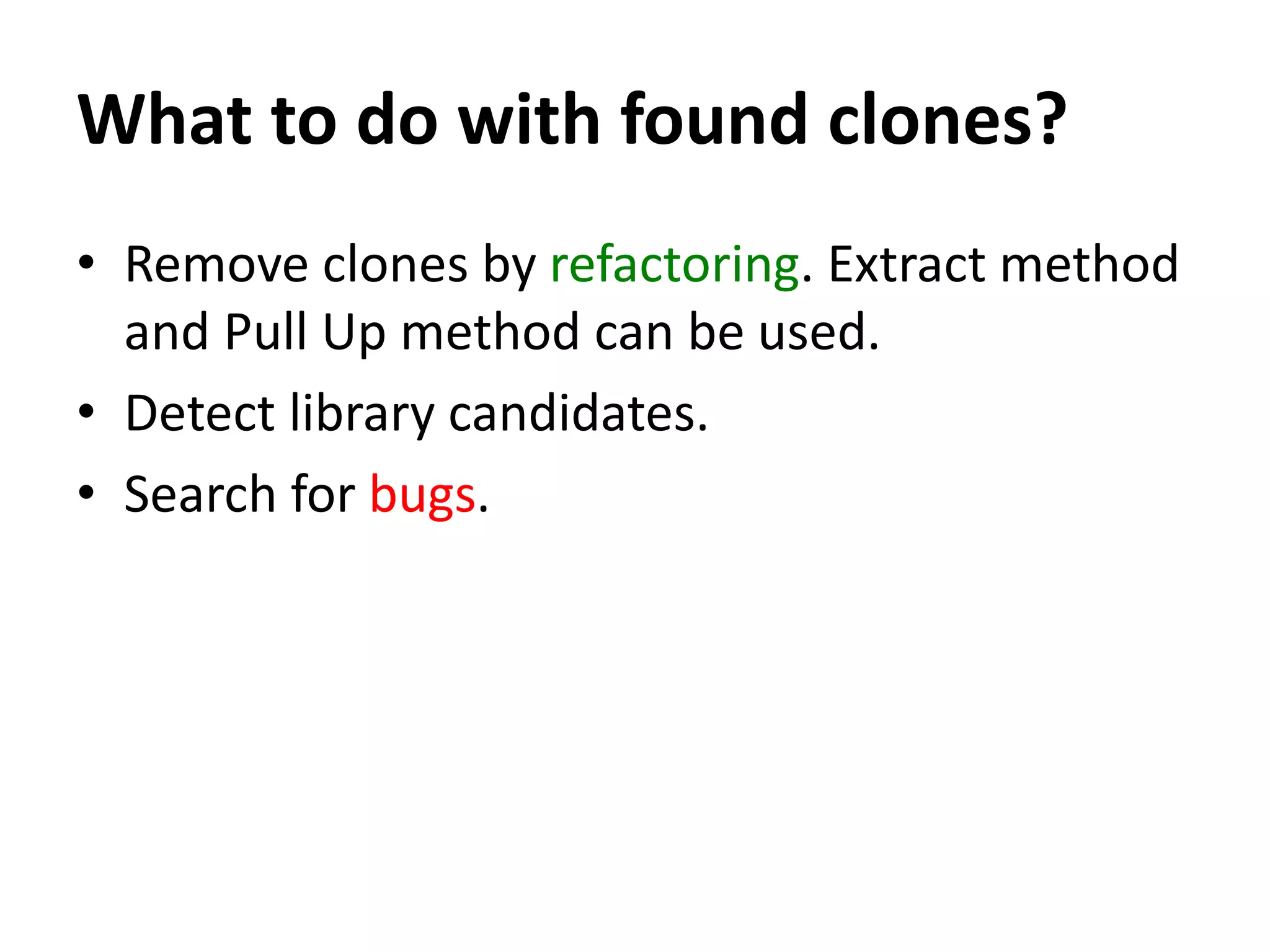 What to do with found clones? • Remove clones by refactoring. Extract method and Pull Up method can be used. • Detect library candidates. • Search for bugs. 