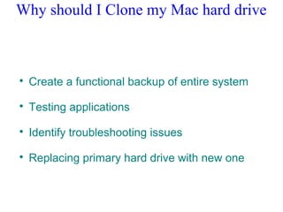 Why should I Clone my Mac hard drive

Create a functional backup of entire system

Testing applications

Identify troubleshooting issues

Replacing primary hard drive with new one
 