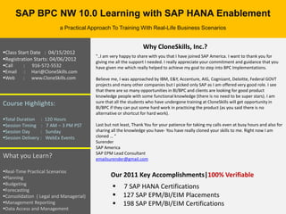 SAP BPC NW 10.0 Learning with SAP HANA Enablement
                            a Practical Approach To Training With Real-Life Business Scenarios


                                                                   Why CloneSkills, Inc.?
Class Start Date : 04/15/2012
                                          "..I am very happy to share with you that I have joined SAP America. I want to thank you for
Registration Starts: 04/06/2012          giving me all the support I needed. I really appreciate your commitment and guidance that you
Call    :   916-572-5532                 have given me which really helped to achieve my goal to step into BPC Implementations.
Email   :   Hari@CloneSkills.com
Web     :   www.CloneSkills.com          Believe me, I was approached by IBM, E&Y, Accenture, AIG, Cognizant, Deloitte, Federal GOVT
                                          projects and many other companies but I picked only SAP as I am offered very good role. I see
                                          that there are so many opportunities in BI/BPC and clients are looking for good product
                                          knowledge people with some functional knowledge (there is no need to be super stars). I am
Course Highlights:                        sure that all the students who have undergone training at CloneSkills will get opportunity in
                                          BI/BPC if they can put some hard work in practicing the product (as you said there is no
                                          alternative or shortcut for hard work).
Total Duration :     120 Hours
Session Timing :     7 AM – 3 PM PST     Last but not least, Thank You for your patience for taking my calls even at busy hours and also for
Session Day      :   Sunday              sharing all the knowledge you have- You have really cloned your skills to me. Right now I am
Session Delivery :   WebEx Events        cloned … "
                                          Surender
                                          SAP America
                                          SAP EPM Lead Consultant
What you Learn?                           emailsurender@gmail.com

Real-Time Practical Scenarios
Planning                                        Our 2011 Key Accomplishments|100% Verifiable
Budgeting
Forecasting
                                                       7 SAP HANA Certifications
Consolidation ( Legal and Managerial)                 127 SAP EPM/BI/EIM Placements
Management Reporting                                  198 SAP EPM/BI/EIM Certifications
Data Access and Management
 