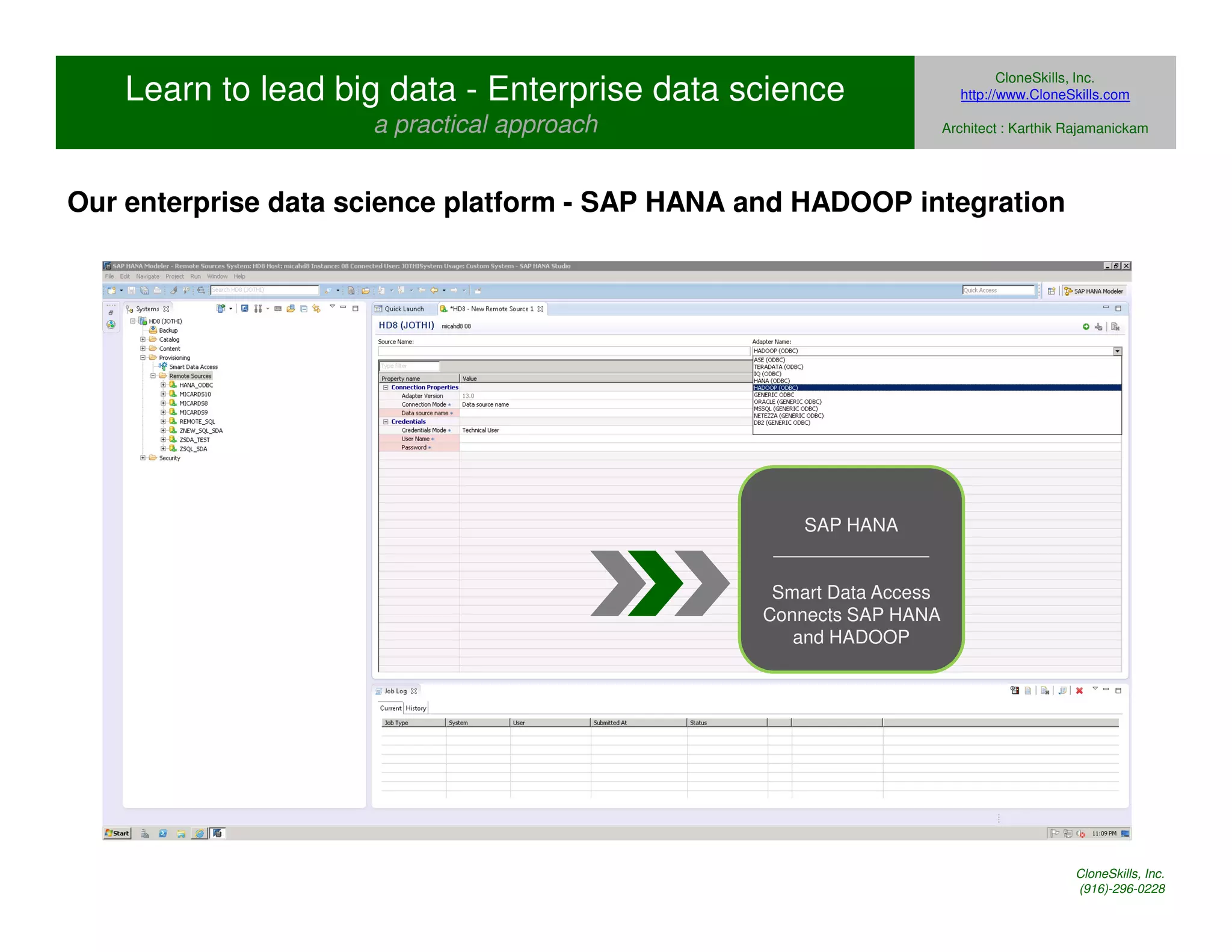 Learn to lead big data - Enterprise data science 
a practical approach 
CloneSkills, Inc. 
http://www.CloneSkills.com 
Architect : Karthik Rajamanickam 
Our enterprise data science platform - SAP HANA and HADOOP integration 
SAP HANA 
_______________ 
Smart Data Access 
Connects SAP HANA 
and HADOOP 
CloneSkills, Inc. 
(916)-296-0228 
 