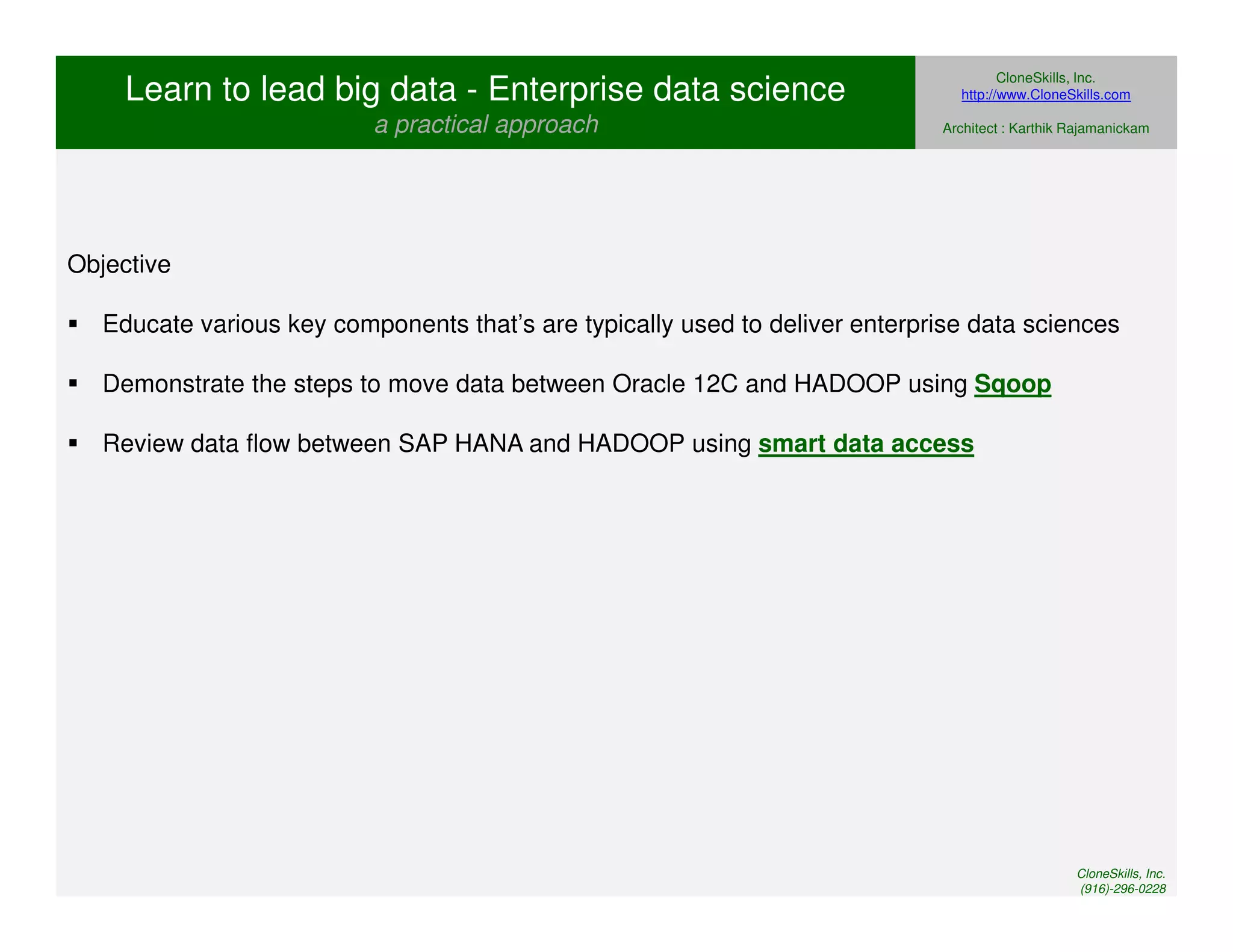 Learn to lead big data - Enterprise data science 
a practical approach 
CloneSkills, Inc. 
http://www.CloneSkills.com 
Architect : Karthik Rajamanickam 
Objective 
 Educate various key components that’s are typically used to deliver enterprise data sciences 
 Demonstrate the steps to move data between Oracle 12C and HADOOP using Sqoop 
 Review data flow between SAP HANA and HADOOP using smart data access 
CloneSkills, Inc. 
(916)-296-0228 
 