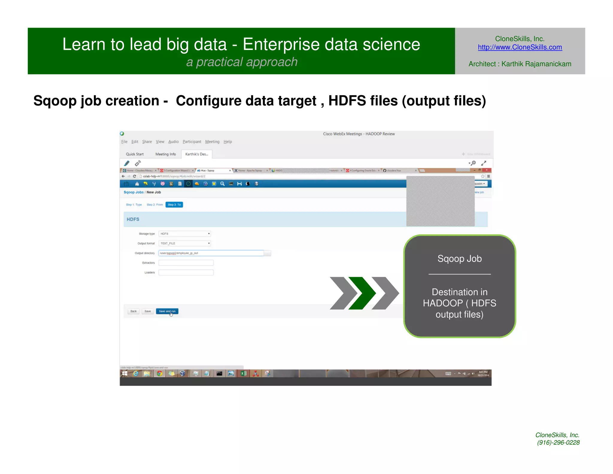 Learn to lead big data - Enterprise data science 
a practical approach 
CloneSkills, Inc. 
http://www.CloneSkills.com 
Architect : Karthik Rajamanickam 
Sqoop job creation - Configure data target , HDFS files (output files) 
Sqoop Job 
____________ 
Destination in 
HADOOP ( HDFS 
output files) 
CloneSkills, Inc. 
(916)-296-0228 
 