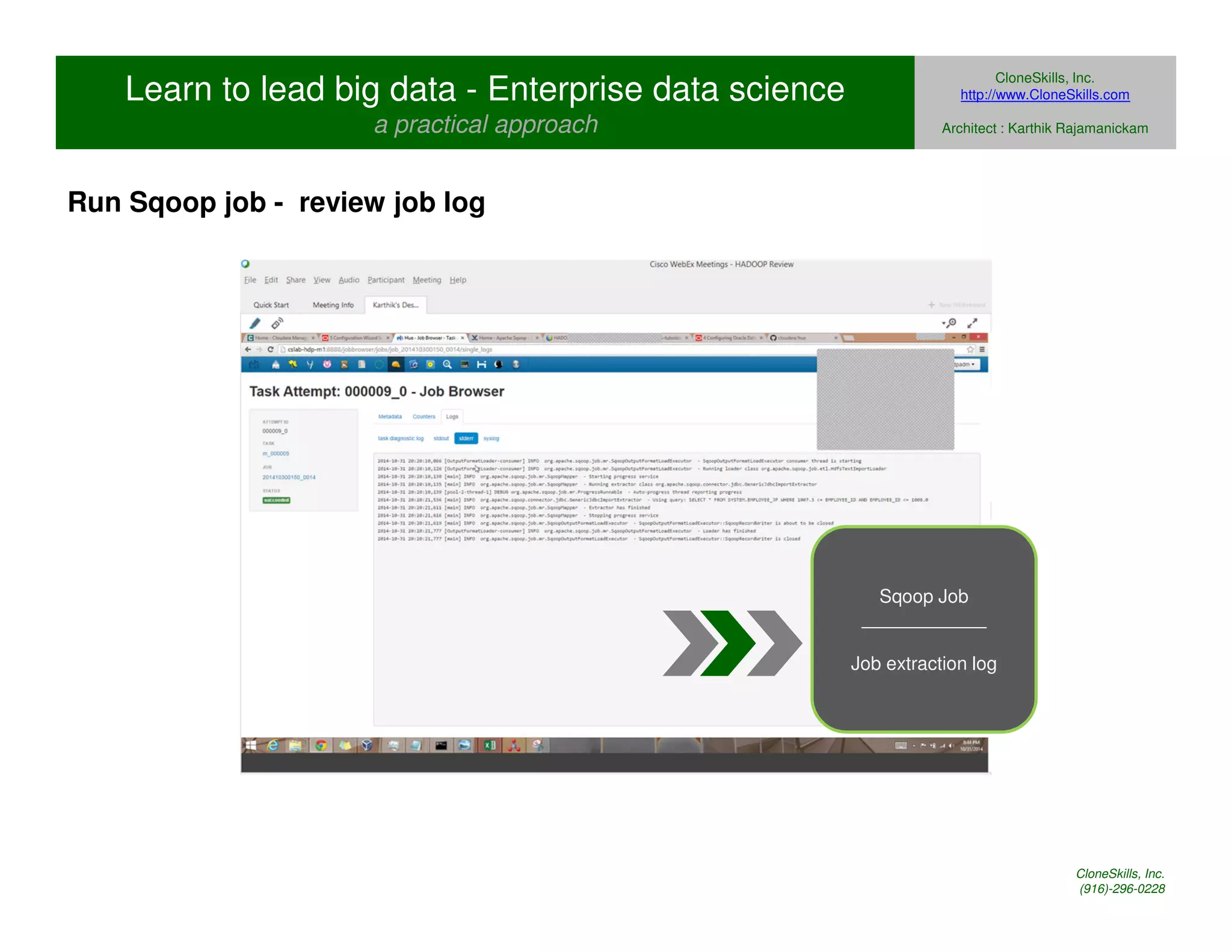 Learn to lead big data - Enterprise data science 
a practical approach 
CloneSkills, Inc. 
http://www.CloneSkills.com 
Architect : Karthik Rajamanickam 
Sqoop Job 
____________ 
Job extraction log 
Run Sqoop job - review job log 
CloneSkills, Inc. 
(916)-296-0228 
 