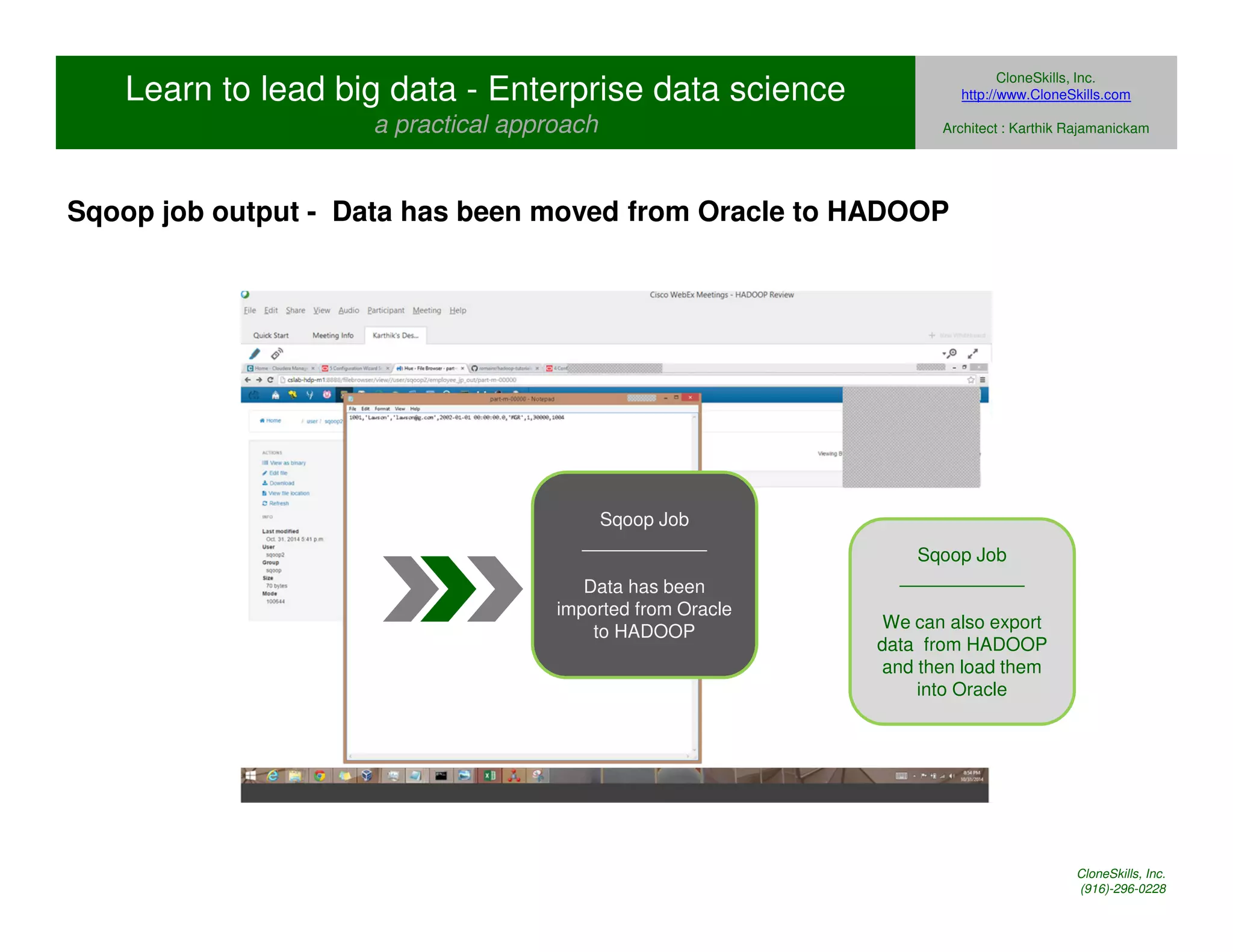 Learn to lead big data - Enterprise data science 
a practical approach 
CloneSkills, Inc. 
http://www.CloneSkills.com 
Architect : Karthik Rajamanickam 
Sqoop job output - Data has been moved from Oracle to HADOOP 
Sqoop Job 
____________ 
Data has been 
imported from Oracle 
to HADOOP 
Sqoop Job 
____________ 
We can also export 
data from HADOOP 
and then load them 
into Oracle 
CloneSkills, Inc. 
(916)-296-0228 
 