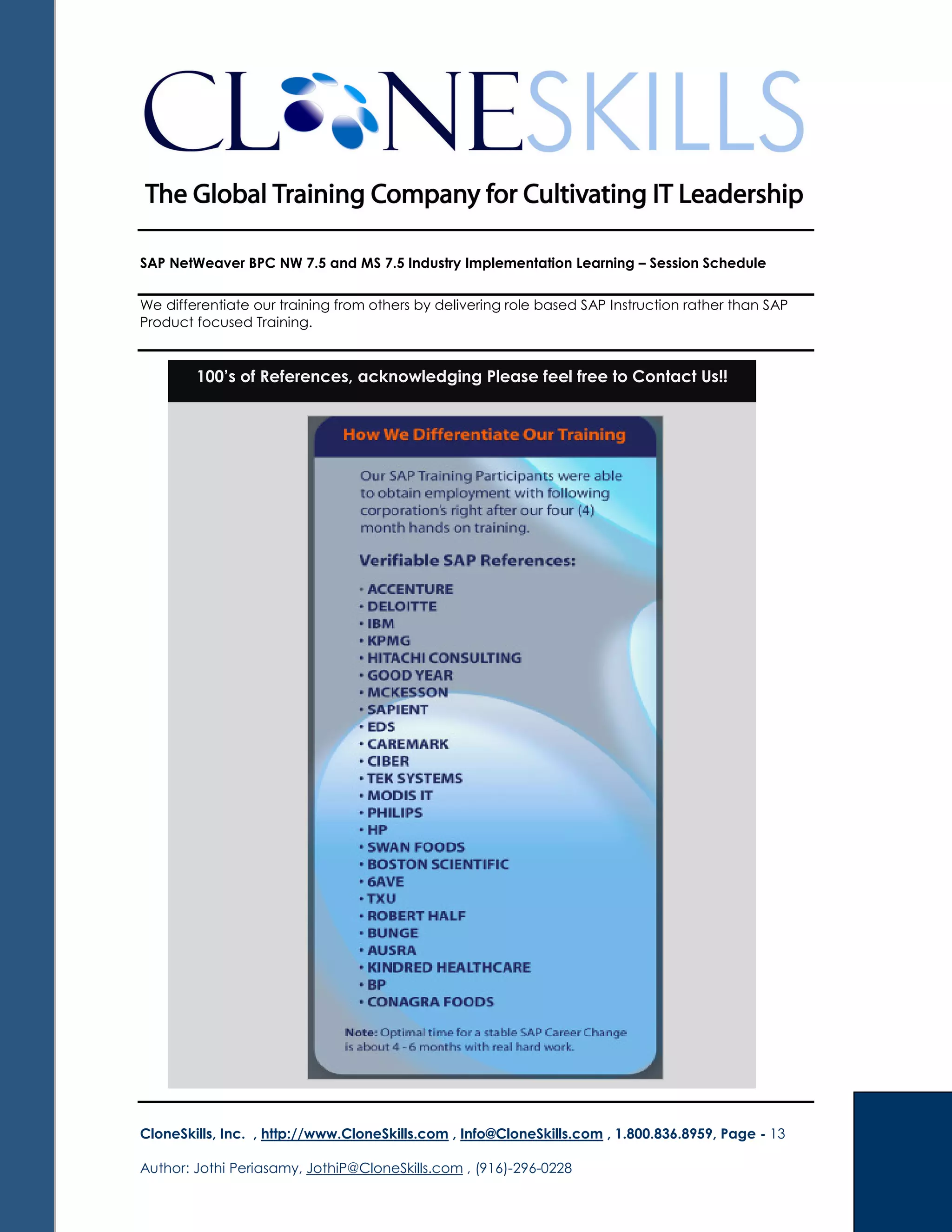 SAP NetWeaver BPC NW 7.5 and MS 7.5 Industry Implementation Learning – Session Schedule
We differentiate our training from others by delivering role based SAP Instruction rather than SAP
Product focused Training.
CloneSkills, Inc. , http://www.CloneSkills.com , Info@CloneSkills.com , 1.800.836.8959, Page - 13
Author: Jothi Periasamy, JothiP@CloneSkills.com , (916)-296-0228
100’s of References, acknowledging Please feel free to Contact Us!!
 