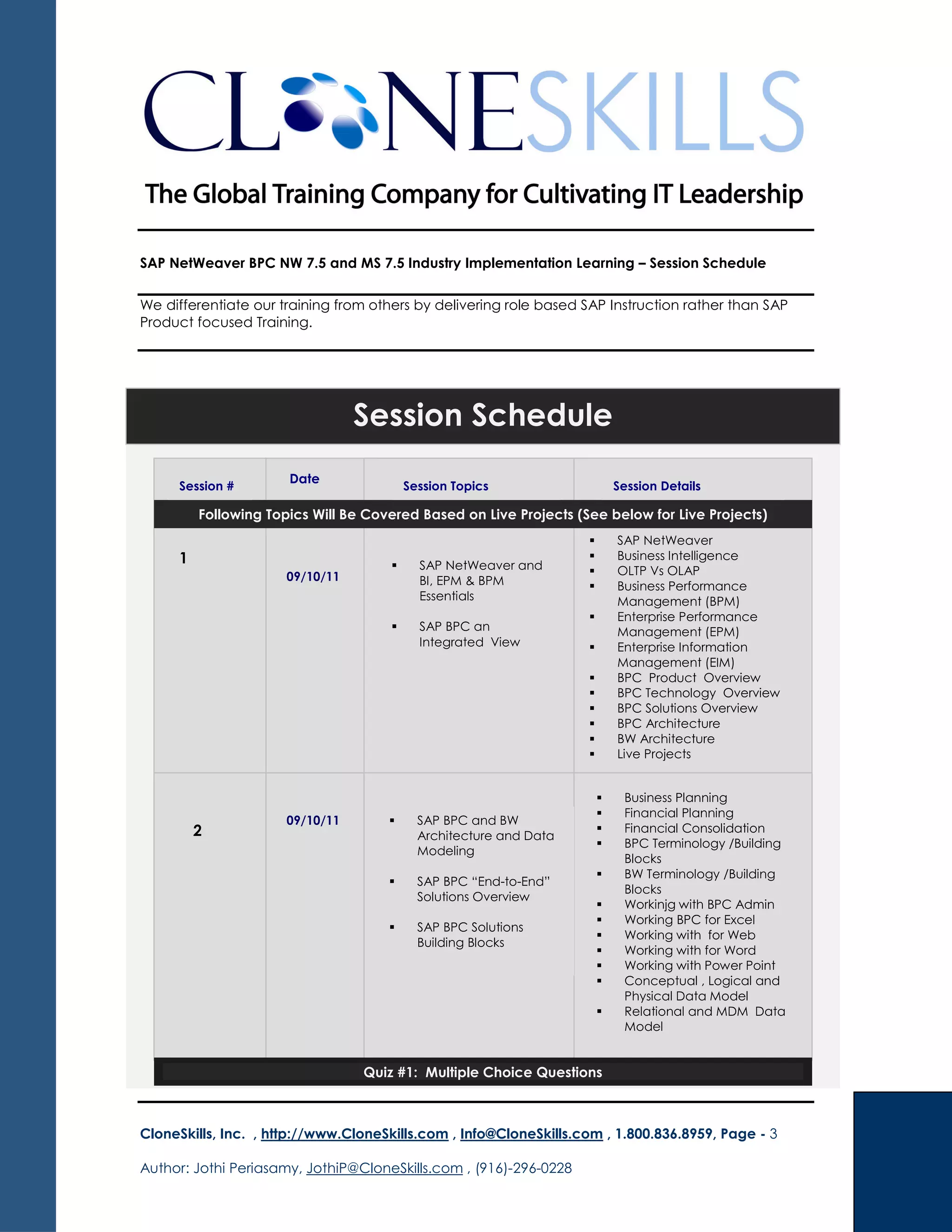 SAP NetWeaver BPC NW 7.5 and MS 7.5 Industry Implementation Learning – Session Schedule
We differentiate our training from others by delivering role based SAP Instruction rather than SAP
Product focused Training.
CloneSkills, Inc. , http://www.CloneSkills.com , Info@CloneSkills.com , 1.800.836.8959, Page - 3
Author: Jothi Periasamy, JothiP@CloneSkills.com , (916)-296-0228
Date Date Session #
SAP NetWeaver and
BI, EPM & BPM
Essentials
Session Schedule
Date
Session # Session Topics Session Details
1 SAP NetWeaver and
BI, EPM & BPM
Essentials
SAP BPC an
Integrated View
SAP NetWeaver
Business Intelligence
OLTP Vs OLAP
Business Performance
Management (BPM)
Enterprise Performance
Management (EPM)
Enterprise Information
Management (EIM)
BPC Product Overview
BPC Technology Overview
BPC Solutions Overview
BPC Architecture
BW Architecture
Live Projects
2
SAP BPC and BW
Architecture and Data
Modeling
SAP BPC “End-to-End”
Solutions Overview
SAP BPC Solutions
Building Blocks
Business Planning
Financial Planning
Financial Consolidation
BPC Terminology /Building
Blocks
BW Terminology /Building
Blocks
Workinjg with BPC Admin
Working BPC for Excel
Working with for Web
Working with for Word
Working with Power Point
Conceptual , Logical and
Physical Data Model
Relational and MDM Data
Model
Quiz #1: Multiple Choice Questions
09/10/11
Following Topics Will Be Covered Based on Live Projects (See below for Live Projects)
09/10/11
 