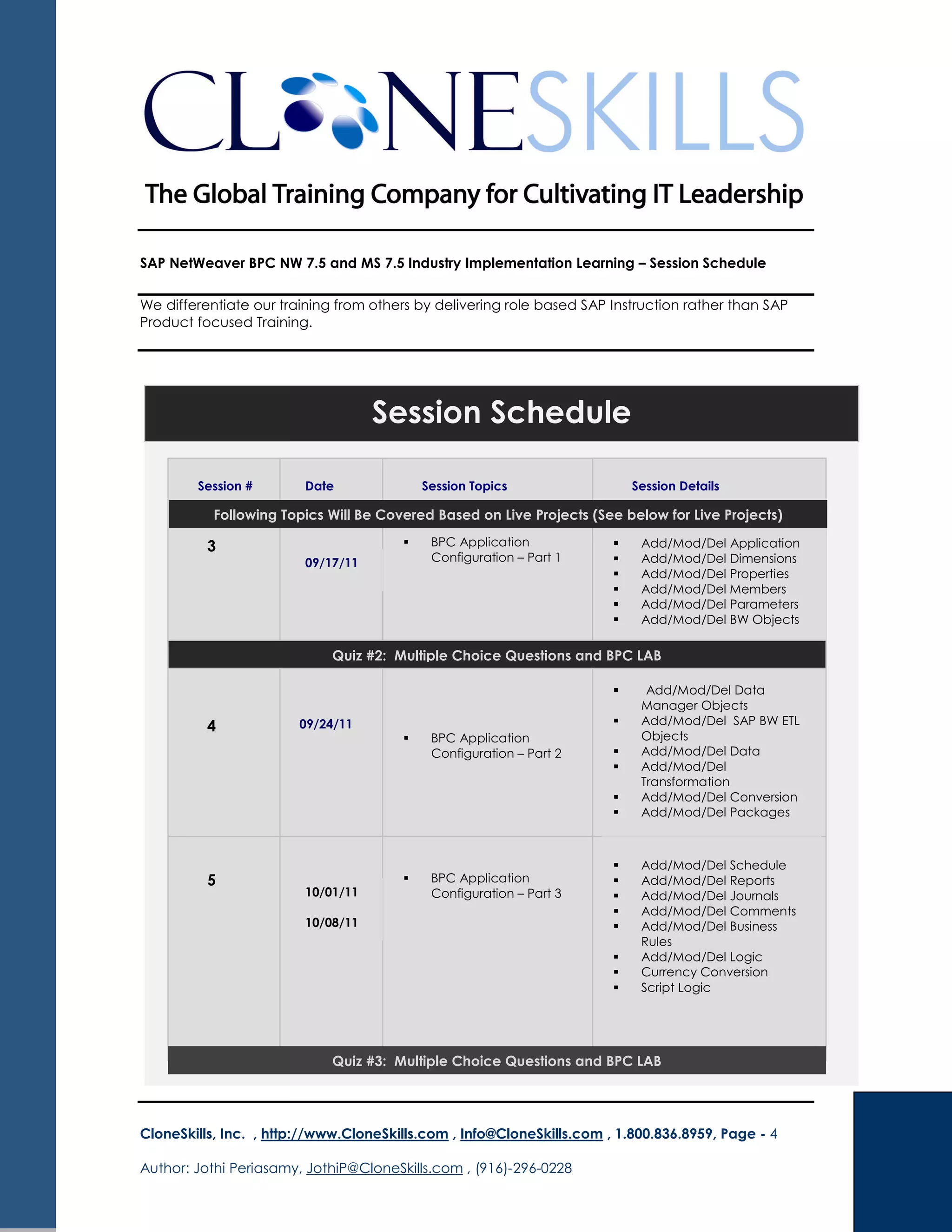 SAP NetWeaver BPC NW 7.5 and MS 7.5 Industry Implementation Learning – Session Schedule
We differentiate our training from others by delivering role based SAP Instruction rather than SAP
Product focused Training.
CloneSkills, Inc. , http://www.CloneSkills.com , Info@CloneSkills.com , 1.800.836.8959, Page - 4
Author: Jothi Periasamy, JothiP@CloneSkills.com , (916)-296-0228
Session Schedule
Session # Date Session Topics Session Details
3 BPC Application
Configuration – Part 1
Add/Mod/Del Application
Add/Mod/Del Dimensions
Add/Mod/Del Properties
Add/Mod/Del Members
Add/Mod/Del Parameters
Add/Mod/Del BW Objects
4
Add/Mod/Del Data
Manager Objects
Add/Mod/Del SAP BW ETL
Objects
Add/Mod/Del Data
Add/Mod/Del
Transformation
Add/Mod/Del Conversion
Add/Mod/Del Packages
Quiz #3: Multiple Choice Questions and BPC LAB
BPC Application
Configuration – Part 2
5 BPC Application
Configuration – Part 3
Add/Mod/Del Schedule
Add/Mod/Del Reports
Add/Mod/Del Journals
Add/Mod/Del Comments
Add/Mod/Del Business
Rules
Add/Mod/Del Logic
Currency Conversion
Script Logic
Quiz #2: Multiple Choice Questions and BPC LAB
09/17/11
09/24/11
10/01/11
10/08/11
Following Topics Will Be Covered Based on Live Projects (See below for Live Projects)
 
